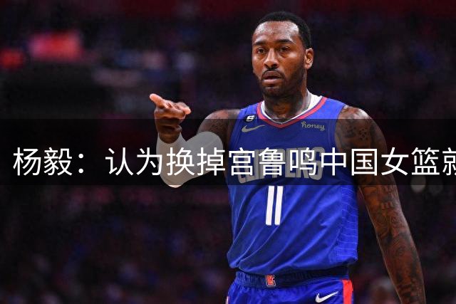杨毅：认为换掉宫鲁鸣中国女篮就能打现代篮球的人太幼稚了
